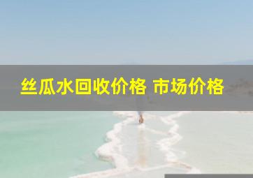 丝瓜水回收价格 市场价格